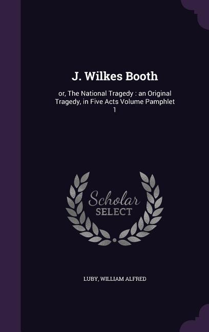 J. Wilkes Booth: or, The National Tragedy: an Original Tragedy, in Five Acts Volume Pamphlet 1 - Alfred, Luby William