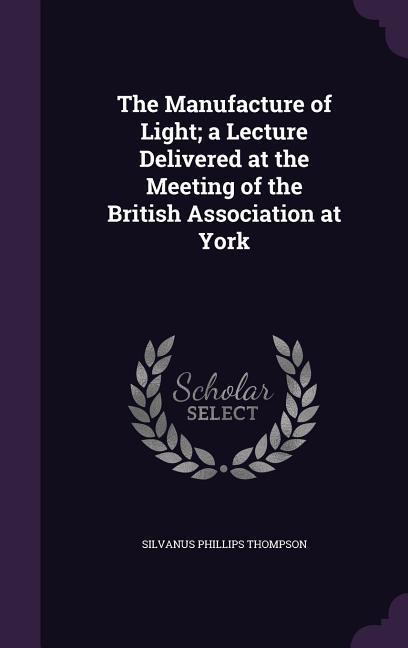 The Manufacture of Light a Lecture Delivered at the Meeting of the British Association at York - Thompson, Silvanus Phillips