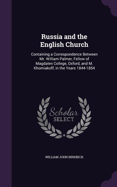 Russia and the English Church: Containing a Correspondence Between Mr. William Palmer, Fellow of Magdalen College, Oxford, and M. Khomiakoff, in the - Birkbeck, William John