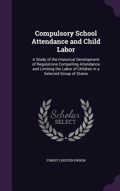 Compulsory School Attendance and Child Labor: A Study of the Historical Development of Regulations Compelling Attendance and Limiting the Labor of Chi - Ensign, Forest Chester
