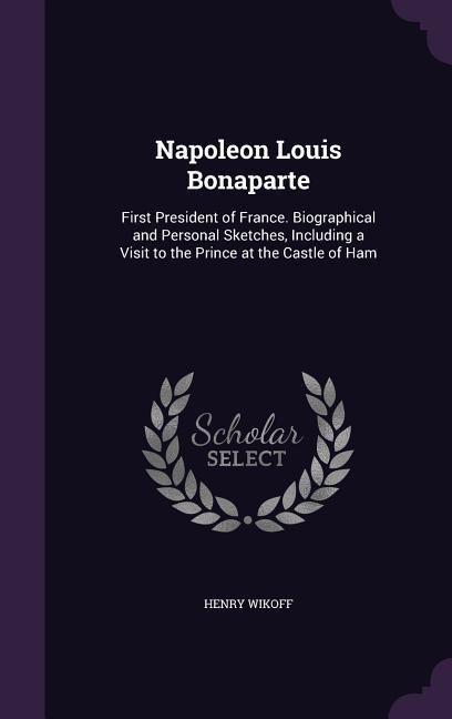 Napoleon Louis Bonaparte: First President of France. Biographical and Personal Sketches, Including a Visit to the Prince at the Castle of Ham - Wikoff, Henry