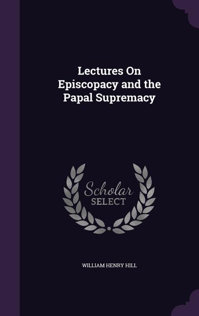Lectures On Episcopacy and the Papal Supremacy - Hill, William Henry