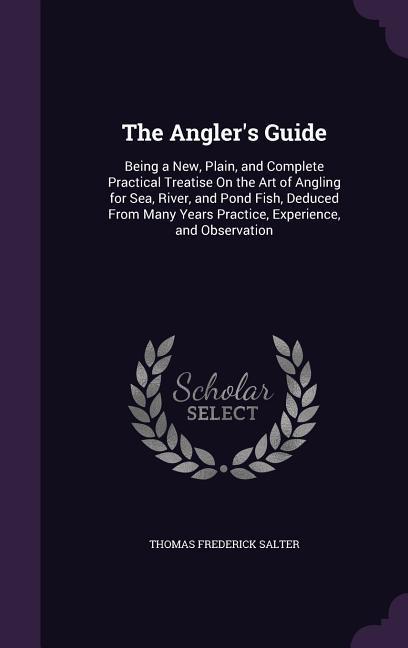 The Angler\\ s Guide: Being a New, Plain, and Complete Practical Treatise On the Art of Angling for Sea, River, and Pond Fish, Deduced Fro - Salter, Thomas Frederick