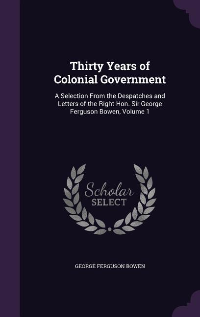 Thirty Years of Colonial Government: A Selection From the Despatches and Letters of the Right Hon. Sir George Ferguson Bowen, Volume 1 - Bowen, George Ferguson