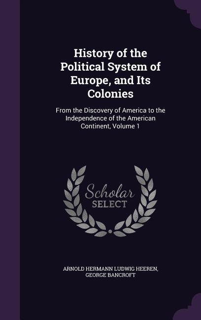 History of the Political System of Europe, and Its Colonies: From the Discovery of America to the Independence of the American Continent, Volume 1 - Heeren, Arnold Hermann Ludwig|Bancroft, George