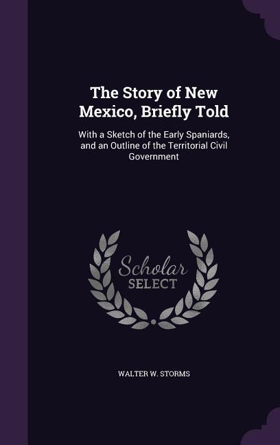 The Story of New Mexico, Briefly Told: With a Sketch of the Early Spaniards, and an Outline of the Territorial Civil Government - Storms, Walter W.