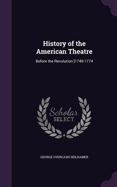 History of the American Theatre: Before the Revolution [1749-1774 - Seilhamer, George Overcash