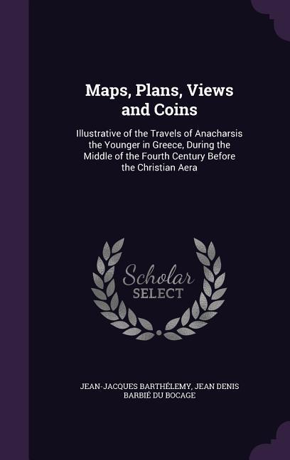 Maps, Plans, Views and Coins: Illustrative of the Travels of Anacharsis the Younger in Greece, During the Middle of the Fourth Century Before the Ch - Barthélemy, Jean-Jacques|Bocage, Jean Denis Barbié Du