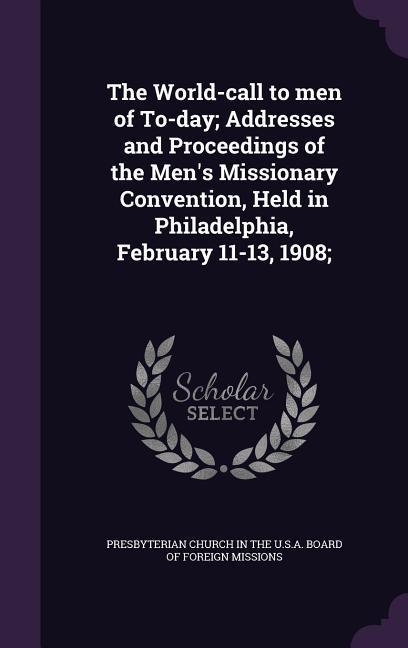 The World-call to men of To-day Addresses and Proceedings of the Men\\ s Missionary Convention, Held in Philadelphia, February 11-13, 190