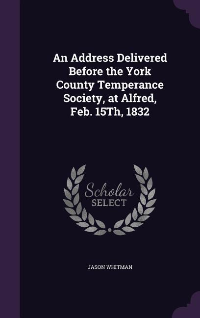 An Address Delivered Before the York County Temperance Society, at Alfred, Feb. 15Th, 1832 - Whitman, Jason