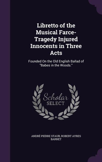 Libretto of the Musical Farce-Tragedy Injured Innocents in Three Acts: Founded On the Old English Ballad of Babes in the Woods. - Staub, André Pierre|Barnet, Robert Ayres