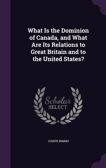 What Is the Dominion of Canada, and What Are Its Relations to Great Britain and to the United States? - Nimmo, Joseph