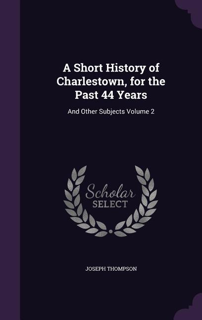 A Short History of Charlestown, for the Past 44 Years: And Other Subjects Volume 2 - Thompson, Joseph