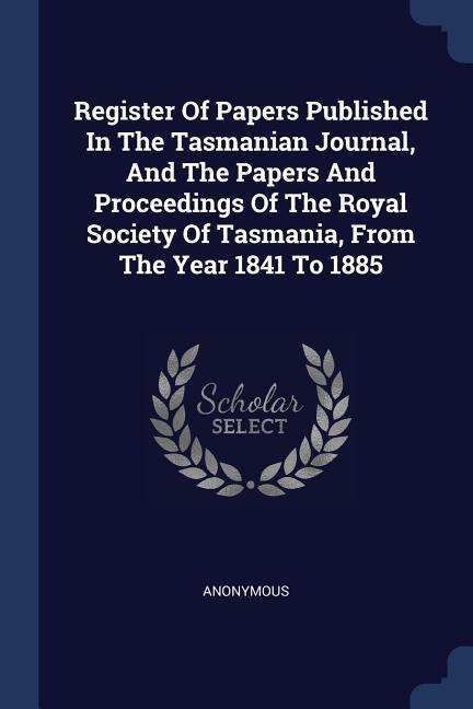 Register Of Papers Published In The Tasmanian Journal, And The Papers And Proceedings Of The Royal Society Of Tasmania, From The Year 1841 To 1885 - Anonymous