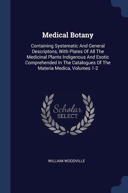 Medical Botany: Containing Systematic And General Descriptons, With Plates Of All The Medicinal Plants Indigenous And Exotic Comprehen - Woodville, William