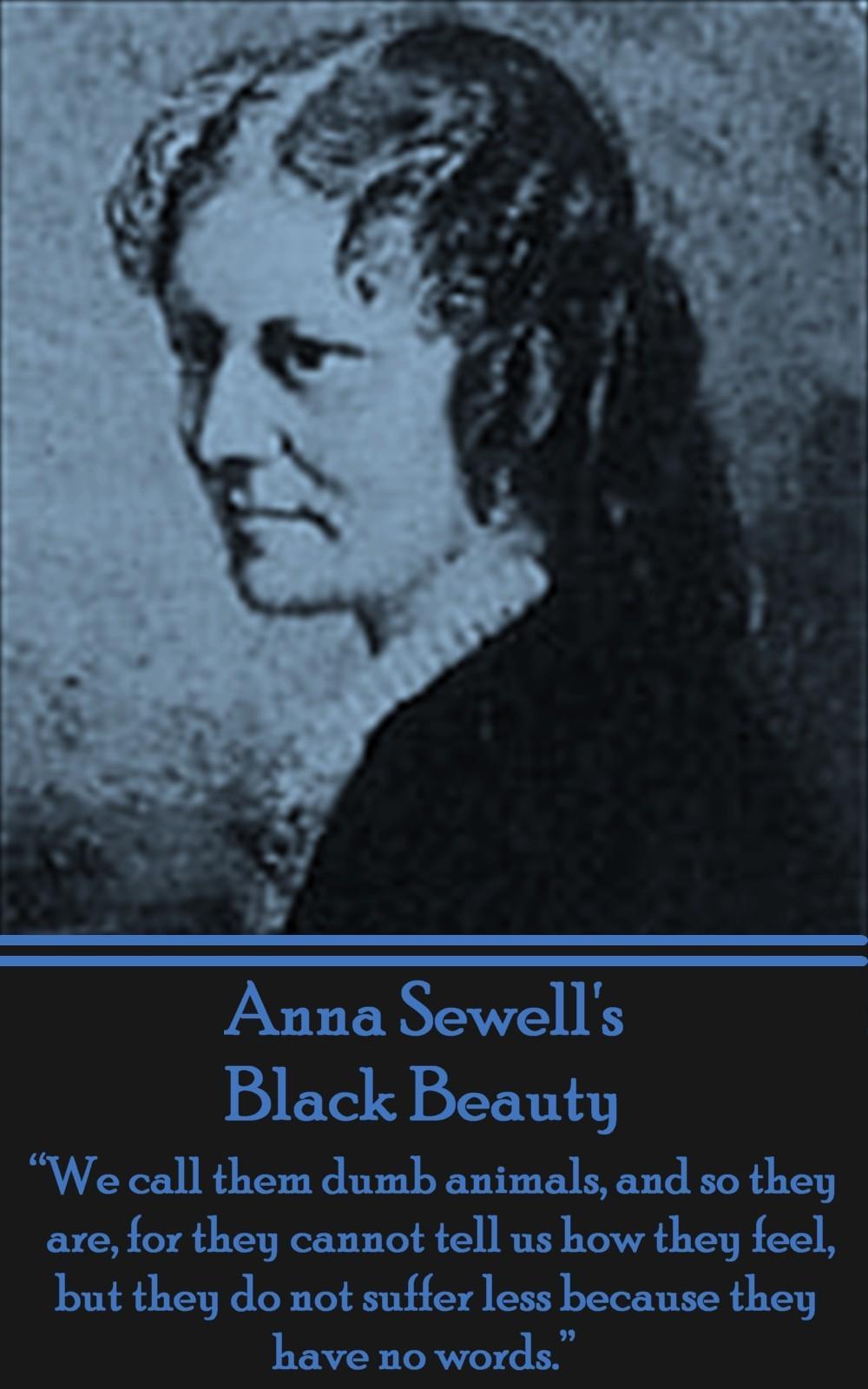 Anna Sewell\\ s Black Beauty: \\ We call them dumb animals, and so they are, for they cannot tell us how they feel, but they do not suffer less beca - Sewell, Anna