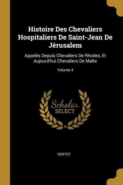 Histoire Des Chevaliers Hospitaliers De Saint-Jean De Jérusalem: Appelés Depuis Chevaliers De Rhodes, Et Aujourd\\ hui Chevaliers De Malte Volume 4 - Vertot