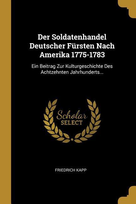 Der Soldatenhandel Deutscher Fürsten Nach Amerika 1775-1783: Ein Beitrag Zur Kulturgeschichte Des Achtzehnten Jahrhunderts. - Kapp, Friedrich