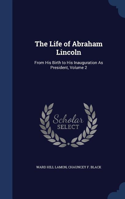 The Life of Abraham Lincoln: From His Birth to His Inauguration As President, Volume 2 - Lamon, Ward Hill|Black, Chauncey F.