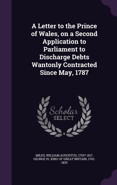 A Letter to the Prince of Wales, on a Second Application to Parliament to Discharge Debts Wantonly Contracted Since May, 1787 - Miles, William Augustus