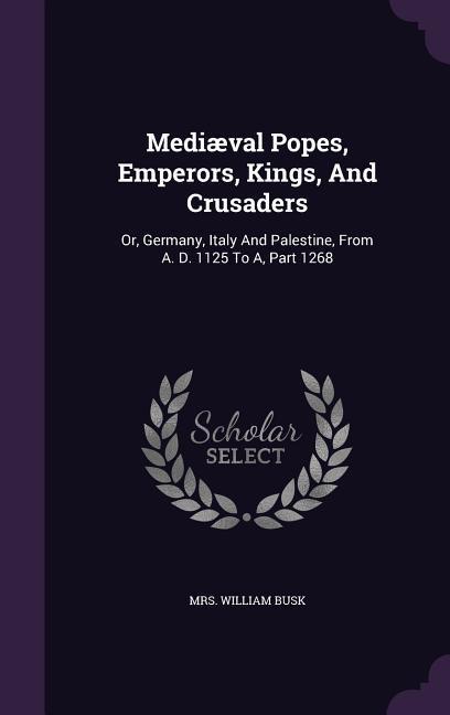 Mediæval Popes, Emperors, Kings, And Crusaders: Or, Germany, Italy And Palestine, From A. D. 1125 To A, Part 1268 - Busk, William