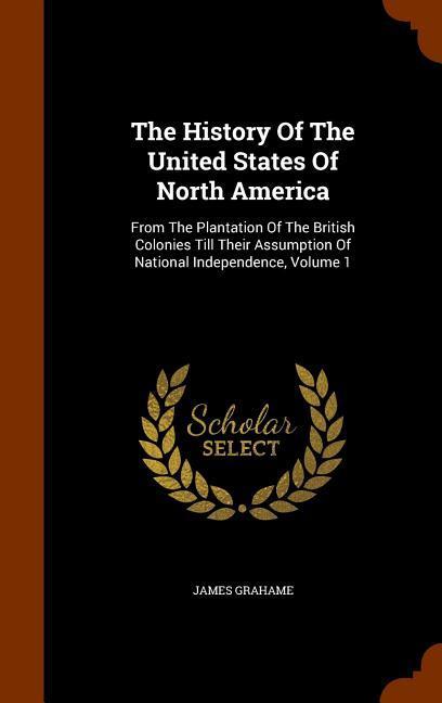 The History Of The United States Of North America: From The Plantation Of The British Colonies Till Their Assumption Of National Independence, Volume - Grahame, James