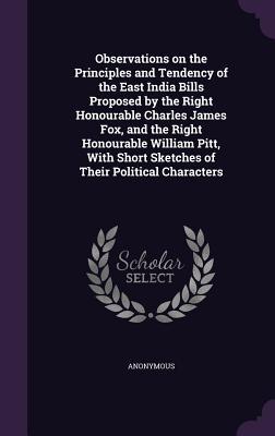 Observations on the Principles and Tendency of the East India Bills Proposed by the Right Honourable Charles James Fox, and the Right Honourable Willi - Anonymous