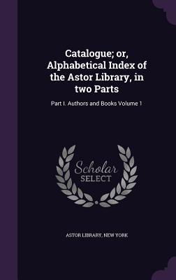Catalogue or, Alphabetical Index of the Astor Library, in two Parts: Part I. Authors and Books Volume 1