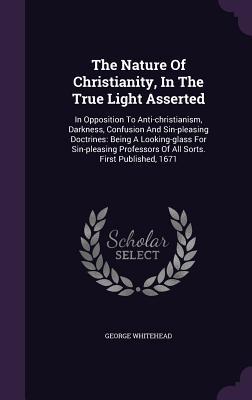 The Nature Of Christianity, In The True Light Asserted: In Opposition To Anti-christianism, Darkness, Confusion And Sin-pleasing Doctrines: Being A Lo - Whitehead, George