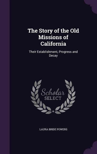The Story of the Old Missions of California: Their Establishment, Progress and Decay - Powers, Laura Bride