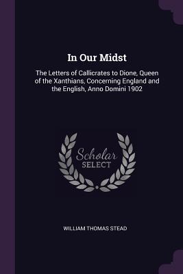 In Our Midst: The Letters of Callicrates to Dione, Queen of the Xanthians, Concerning England and the English, Anno Domini 1902 - Stead, William Thomas