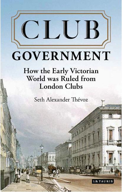 Club Government: How the Early Victorian World Was Ruled from London Clubs - Thevoz, Seth Alexander