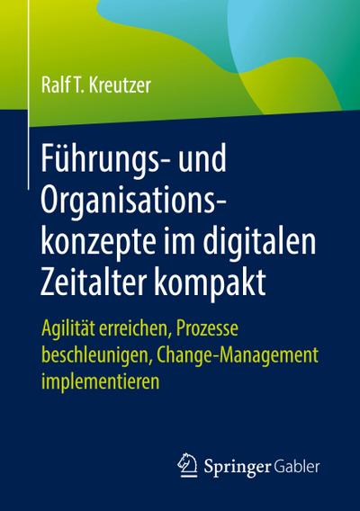 Führungs- und Organisationskonzepte im digitalen Zeitalter kompakt : Agilität erreichen, Prozesse beschleunigen, Change-Management implementieren - Ralf T. Kreutzer