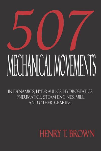 Five Hundred and Seven Mechanical Movements : Dynamics, Hydraulics, Hydrostatics, Pneumatics, Steam Engines, Mill and Other Gearing - Henry T. Brown