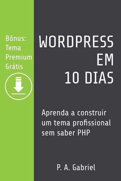 WordPress em 10 Dias : Aprenda a Construir um Tema Profissional sem Saber PHP (Bônus: Tema Premium Grátis) - P. A. Gabriel