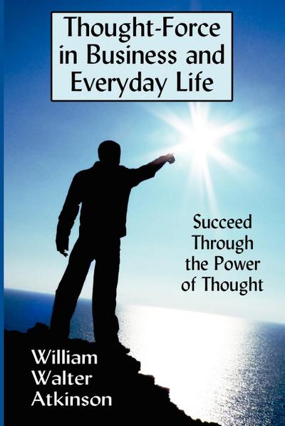 Thought-Force in Business and Everyday Life : Succeed Through the Power of Thought - William Walter Atkinson