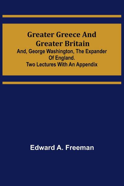 Greater Greece and Greater Britain; and, George Washington, the Expander of England.Two Lectures with an Appendix - Edward A. Freeman