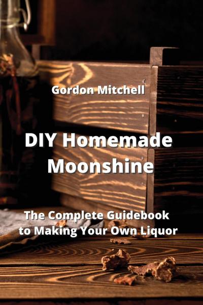 DIY Homemade Moonshine : The Complete Guidebook to Making Your Own Liquor - Gordon Mitchell