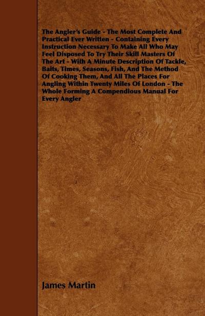 The Angler's Guide - The Most Complete And Practical Ever Written - Containing Every Instruction Necessary To Make All Who May Feel Disposed To Try Their Skill Masters Of The Art - With A Minute Description Of Tackle, Baits, Times, Seasons, Fish, And The - James Martin