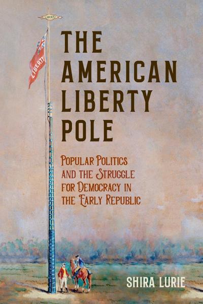 The American Liberty Pole : Popular Politics and the Struggle for Democracy in the Early Republic - Shira Lurie