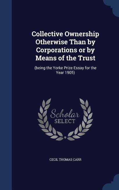 Collective Ownership Otherwise Than by Corporations or by Means of the Trust: (being the Yorke Prize Essay for the Year 1905) - Carr, Cecil Thomas