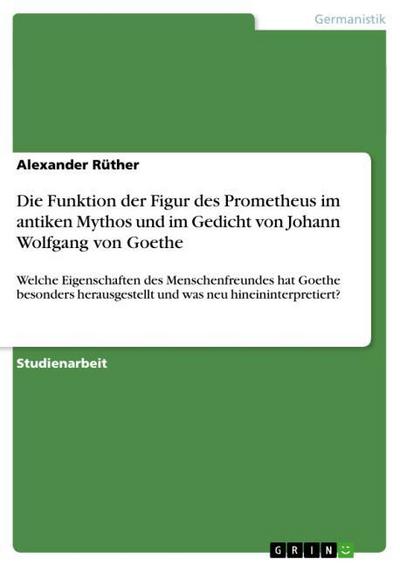 Die Funktion der Figur des Prometheus im antiken Mythos und im Gedicht von Johann Wolfgang von Goethe : Welche Eigenschaften des Menschenfreundes hat Goethe besonders herausgestellt und was neu hineininterpretiert? - Alexander Rüther