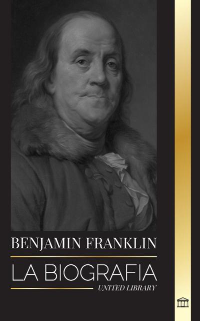 Benjamin Franklin : La biografía del primer americano, estadista durante la Revolución, padre fundador de los Estados Unidos - United Library