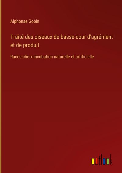 Traité des oiseaux de basse-cour d'agrément et de produit : Races-choix-incubation naturelle et artificielle - Alphonse Gobin