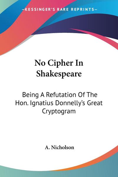 No Cipher In Shakespeare : Being A Refutation Of The Hon. Ignatius Donnelly's Great Cryptogram - A. Nicholson