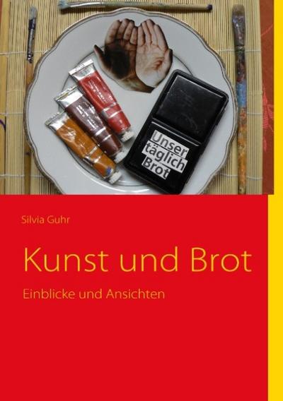 Kunst und Brot : Einblicke und Ansichten - Silvia Guhr