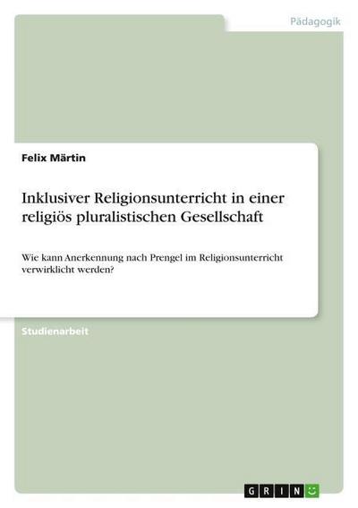 Inklusiver Religionsunterricht in einer religiös pluralistischen Gesellschaft : Wie kann Anerkennung nach Prengel im Religionsunterricht verwirklicht werden? - Felix Märtin