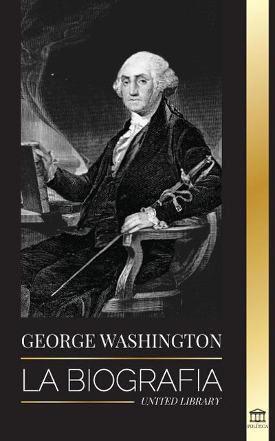 George Washington : La biografía - La Revolución Americana y el legado del padre fundador de Estados Unidos - United Library