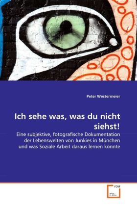 Ich sehe was, was du nicht siehst! | Eine subjektive, fotografische Dokumentation der Lebenswelten von Junkies in München und was Soziale Arbeit daraus lernen könnte - Peter Westermeier