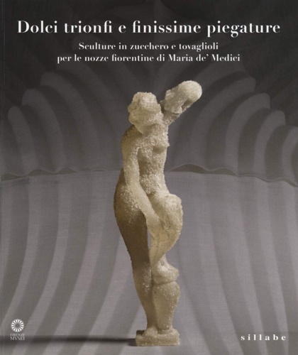 Dolci, trionfi e finissime piegature. Sculture in zucchero e tovaglioli per le nozze fiorentine di Maria De' Medici. - Catalogo della Mostra